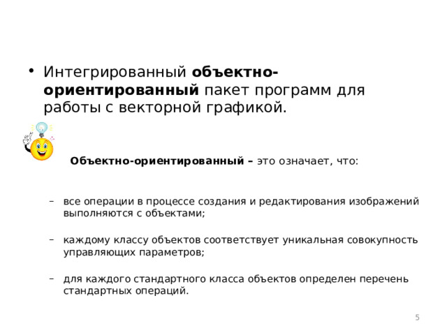 Интегрированный объектно-ориентированный пакет программ для работы с векторной графикой.     Объектно-ориентированный – это означает, что: все операции в процессе создания и редактирования изображений выполняются с объектами; каждому классу объектов соответствует уникальная совокупность управляющих параметров; для каждого стандартного класса объектов определен перечень стандартных операций. все операции в процессе создания и редактирования изображений выполняются с объектами; каждому классу объектов соответствует уникальная совокупность управляющих параметров; для каждого стандартного класса объектов определен перечень стандартных операций.  