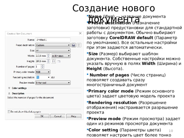 Создание нового документа Name (Имя) — название документа Preset destination (Назначение заготовки) предустановки для стандартной работы с документом. Обычно выбирают заготовку CorelDRAW default (Параметр по умолчанию). Все остальные настройки при этом задаются автоматически. Size (Размер) выбирают шаблон документа. Собственные настройки можно указать вручную в полях Width (Ширина) и Height (Высота).  Number of pages (Число страниц) позволяет создавать сразу многостраничный документ Primary color mode (Режим основного цвета) задает цветовую модель проекта Rendering resolution (Разрешение отображения) настраивается разрешение проекта Preview mode (Режим просмотра) задает один из режимов просмотра документа Color setting (Параметры цвета) позволяет настроить цвет более тонко  