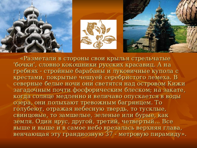  «Разметали в стороны свои крылья стрельчатые 'бочки', словно кокошники русских красавиц. А на гребнях - стройные барабаны и луковичные купола с крестами, покрытые чешуей серебристого лемеха. В северные белые ночи они светятся над островом Кижи загадочным почти фосфорическим блеском; на закате, когда солнце медленно и величаво опускается в воды озера, они полыхают тревожным багрянцем. То голубеют, отражая небесную твердь, то тусклые, свинцовые, то замшелые, зеленые или бурые, как земля. Один ярус, другой, третий, четвертый... Все выше и выше и в самое небо врезалась верхняя глава, венчающая эту грандиозную 37 - метровую пирамиду». 