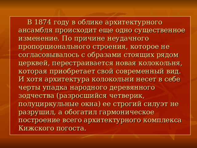  В 1874 году в облике архитектурного ансамбля происходит еще одно существенное изменение. По причине неудачного пропорционального строения, которое не согласовывалось с образами стоящих рядом церквей, перестраивается новая колокольня, которая приобретает свой современный вид. И хотя архитектура колокольни несет в себе черты упадка народного деревянного зодчества (разросшийся четверик, полуциркульные окна) ее строгий силуэт не разрушил, а обогатил гармоническое построение всего архитектурного комплекса Кижского погоста. 