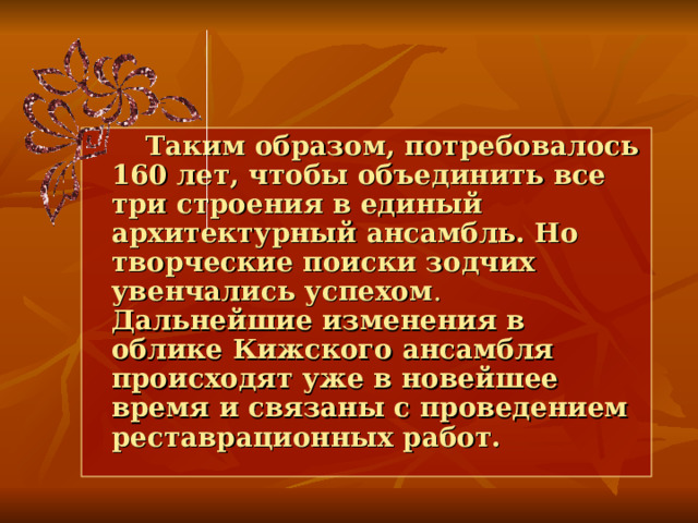  Таким образом, потребовалось 160 лет, чтобы объединить все три строения в единый  архитектурный ансамбль. Но творческие поиски зодчих увенчались успехом . Дальнейшие изменения в облике Кижского ансамбля происходят уже в новейшее время и связаны с проведением реставрационных работ. 