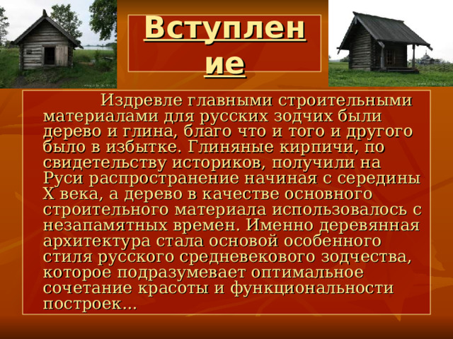 Вступление  Издревле главными строительными материалами для русских зодчих были дерево и глина, благо что и того и другого было в избытке. Глиняные кирпичи, по свидетельству историков, получили на Руси распространение начиная с середины X века, а дерево в качестве основного строительного материала использовалось с незапамятных времен. Именно деревянная архитектура стала основой особенного стиля русского средневекового зодчества, которое подразумевает оптимальное сочетание красоты и функциональности построек... 