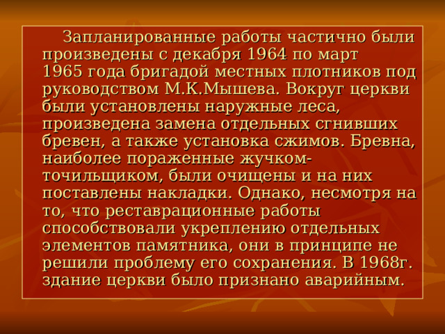  Запланированные работы частично были произведены с декабря 1964 по март 1965 года бригадой местных плотников под руководством М.К.Мышева. Вокруг церкви были установлены наружные леса, произведена замена отдельных сгнивших бревен, а также установка сжимов. Бревна, наиболее пораженные жучком-точильщиком, были очищены и на них поставлены накладки. Однако, несмотря на то, что реставрационные работы способствовали укреплению отдельных элементов памятника, они в принципе не решили проблему его сохранения. В 1968г. здание церкви было признано аварийным. 
