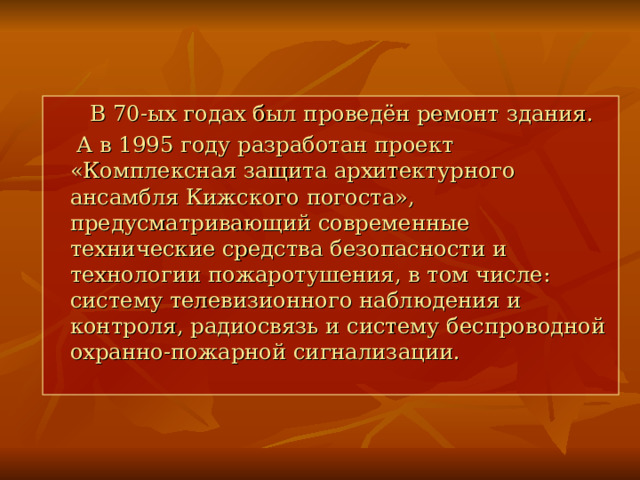  В 70-ых годах был проведён ремонт здания.  А в 1995 году разработан проект «Комплексная защита архитектурного ансамбля Кижского погоста», предусматривающий современные технические средства безопасности и технологии пожаротушения, в том числе: систему телевизионного наблюдения и контроля, радиосвязь и систему беспроводной охранно-пожарной сигнализации. 
