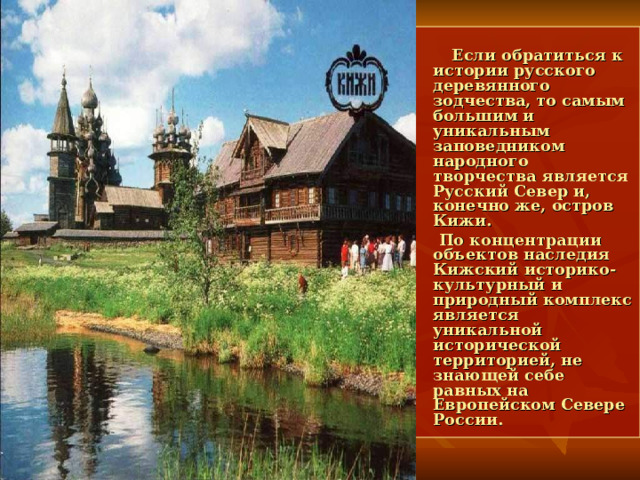  Если обратиться к истории русского деревянного зодчества, то самым большим и уникальным заповедником народного творчества является Русский Север и, конечно же, остров Кижи.  По концентрации объектов наследия Кижский историко-культурный и природный комплекс является уникальной исторической территорией, не знающей себе равных на Европейском Севере России. 