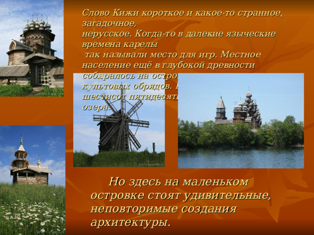 Слово Кижи короткое и какое-то странное, загадочное, нерусское. Когда-то в далекие языческие времена карелы  так называли место для игр. Местное население ещё в глубокой древности собиралось на острове для проведения культовых обрядов. Кижи - один из тысячи шестисот пятидесяти островов Онежского озера.  Но здесь на маленьком островке стоят удивительные, неповторимые создания архитектуры.  