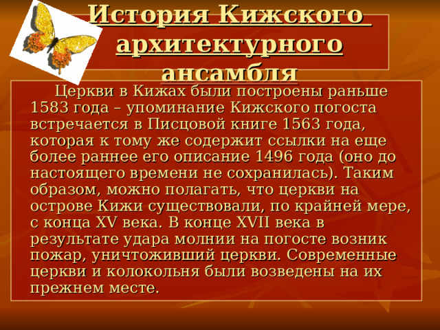 История Кижского  архитектурного ансамбля  Церкви в Кижах были построены раньше 1583 года – упоминание Кижского погоста встречается в Писцовой книге 1563 года, которая к тому же содержит ссылки на еще более раннее его описание 1496 года (оно до настоящего времени не сохранилась). Таким образом, можно полагать, что церкви на острове Кижи существовали, по крайней мере, с конца XV века. В конце XVII века в результате удара молнии на погосте возник пожар, уничтоживший церкви. Современные церкви и колокольня были возведены на их прежнем месте.  