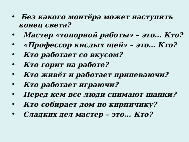  Без какого монтёра может наступить конец света?  Мастер «топорной работы» – это... Кто?  «Профессор кислых щей» – это… Кто?  Кто работает со вкусом?  Кто горит на работе?  Кто живёт и работает припеваючи?  Кто работает играючи?  Перед кем все люди снимают шапки?  Кто собирает дом по кирпичику?  Сладких дел мастер – это... Кто? 