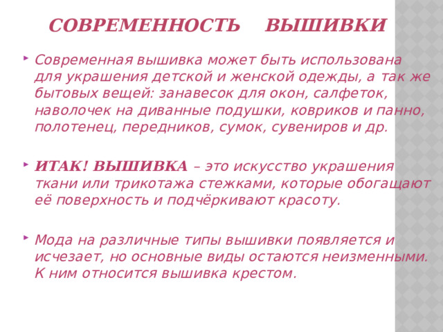  Современность вышивки Современная вышивка может быть использована для украшения детской и женской одежды, а так же бытовых вещей: занавесок для окон, салфеток, наволочек на диванные подушки, ковриков и панно, полотенец, передников, сумок, сувениров и др.  ИТАК! ВЫШИВКА – это искусство украшения ткани или трикотажа стежками, которые обогащают её поверхность и подчёркивают красоту.  Мода на различные типы вышивки появляется и исчезает, но основные виды остаются неизменными. К ним относится вышивка крестом.  