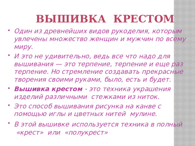  Вышивка крестом Один из древнейших видов рукоделия, которым увлечены множество женщин и мужчин по всему миру. И это не удивительно, ведь все что надо для вышивания — это терпение, терпение и еще раз терпение. Но стремление создавать прекрасные творения своими руками, было, есть и будет. Вышивка крестом - это техника украшения изделий различными стежками из ниток. Это способ вышивания рисунка на канве с помощью иглы и цветных нитей  мулине. В этой вышивке  используется техника в полный «крест» или  «полукрест» 