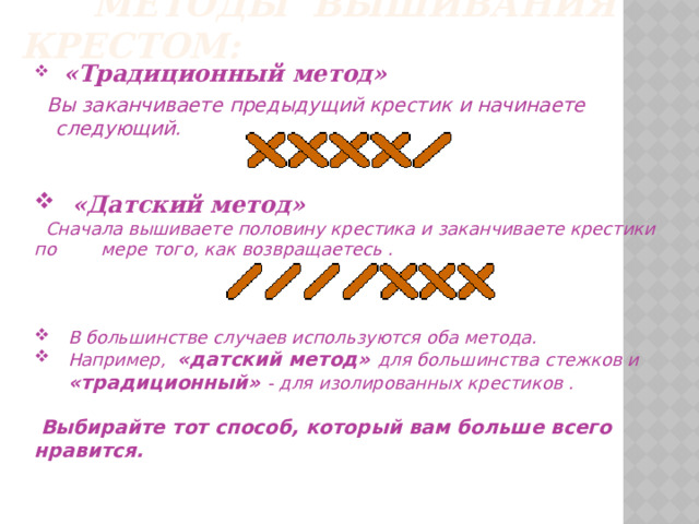  Методы вышивания крестом:  «Традиционный метод»  Вы заканчиваете предыдущий крестик и начинаете следующий.  «Датский метод»  Сначала вышиваете половину крестика и заканчиваете крестики по мере того, как возвращаетесь .  В большинстве случаев используются оба метода.  Например, «датский метод» для большинства стежков и  «традиционный» - для изолированных крестиков .   Выбирайте тот способ, который вам больше всего нравится. 