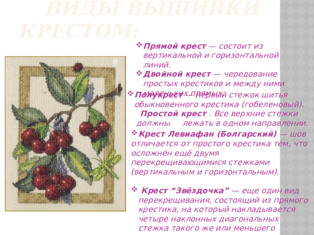       Виды вышивки крестом: Прямой крест  — состоит из вертикальной и горизонтальной линий. Двойной крест  — чередование простых крестиков и между ними маленьких прямых. Полукрест  — первый стежок шитья обыкновенного крестика (гобеленовый). Полукрест  — первый стежок шитья обыкновенного крестика (гобеленовый).  Простой крест  . Все верхние стежки  должны лежать в одном направлении.      Крест Левиафан (Болгарский)  — шов отличается от простого крестика тем, что осложнён ещё двумя перекрещивающимися стежками (вертикальным и горизонтальным).   Крест “Звёздочка”  — еще один вид перекрещивания, состоящий из прямого крестика, на который накладывается четыре наклонных диагональных стежка такого же или меньшего размера.  