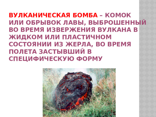 Вулканическая бомба – комок или обрывок лавы, выброшенный во время извержения вулкана в жидком или пластичном состоянии из жерла, во время полета застывший в специфическую форму 
