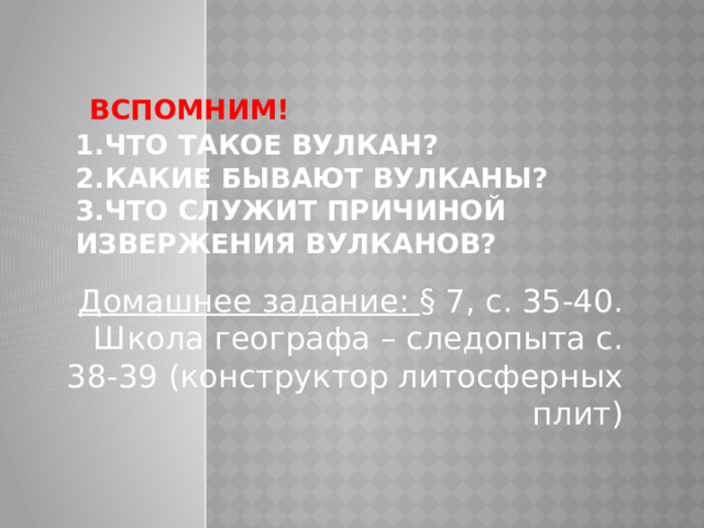  Вспомним!  1.Что такое вулкан?  2.Какие бывают вулканы?  3.Что служит причиной извержения вулканов?   Домашнее задание: § 7, с. 35-40. Школа географа – следопыта с. 38-39 (конструктор литосферных плит) 