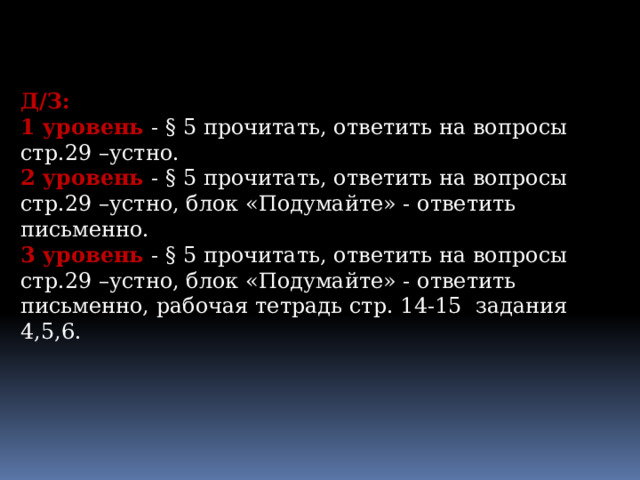 Д/З: 1 уровень - § 5 прочитать, ответить на вопросы стр.29 –устно. 2 уровень - § 5 прочитать, ответить на вопросы стр.29 –устно, блок «Подумайте» - ответить письменно. 3 уровень - § 5 прочитать, ответить на вопросы стр.29 –устно, блок «Подумайте» - ответить письменно, рабочая тетрадь стр. 14-15 задания 4,5,6. 