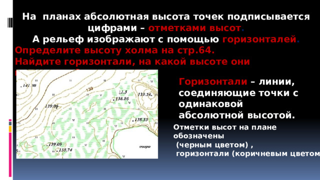 На планах абсолютная высота точек подписывается цифрами – отметками высот . А рельеф изображают с помощью горизонталей . Определите высоту холма на стр.64. Найдите горизонтали, на какой высоте они проведены?  Горизонтали   – линии, соединяющие точки с одинаковой абсолютной высотой. Отметки высот на плане обозначены  (черным цветом) ,  горизонтали (коричневым цветом) 
