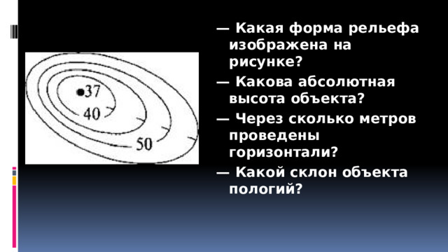 — Какая форма рельефа изображена на рисунке? — Какова абсолютная высота объекта? — Через сколько метров проведены горизонтали? — Какой склон объекта пологий? 