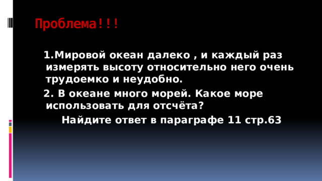 Проблема!!!  1.Мировой океан далеко , и каждый раз измерять высоту относительно него очень трудоемко и неудобно.  2. В океане много морей. Какое море использовать для отсчёта?  Найдите ответ в параграфе 11 стр.63 