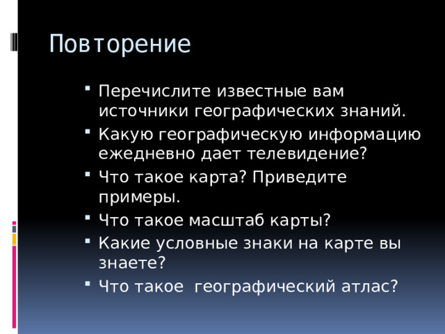 Повторение Перечислите известные вам источники географических знаний. Какую географическую информацию ежедневно дает телевидение? Что такое карта? Приведите примеры. Что такое масштаб карты? Какие условные знаки на карте вы знаете? Что такое географический атлас? 