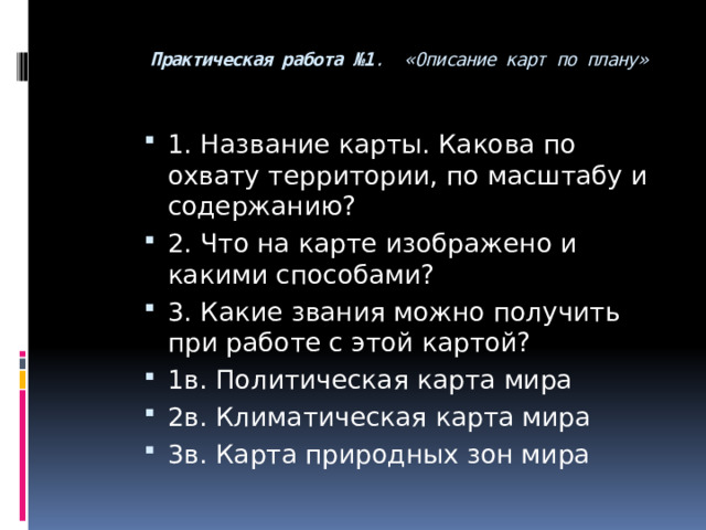 Практическая работа №1 . «Описание карт по плану»   1. Название карты. Какова по охвату территории, по масштабу и содержанию? 2. Что на карте изображено и какими способами? 3. Какие звания можно получить при работе с этой картой? 1в. Политическая карта мира 2в. Климатическая карта мира 3в. Карта природных зон мира 