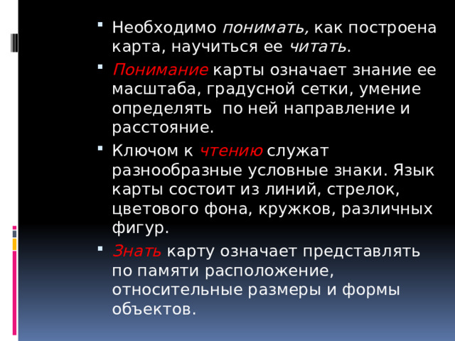 Необходимо понимать, как построена карта, научиться ее читать . Понимание карты означает знание ее масштаба, градусной сетки, умение определять по ней направление и расстояние. Ключом к чтению служат разнообразные условные знаки. Язык карты состоит из линий, стрелок, цветового фона, кружков, различных фигур. Знать карту означает представлять по памяти расположение, относительные размеры и формы объектов. 