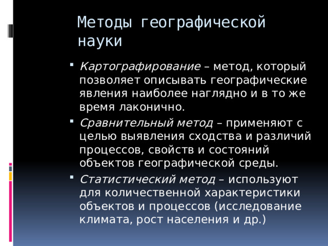 Методы географической науки Картографирование – метод, который позволяет описывать географические явления наиболее наглядно и в то же время лаконично. Сравнительный метод – применяют с целью выявления сходства и различий процессов, свойств и состояний объектов географической среды. Статистический метод – используют для количественной характеристики объектов и процессов (исследование климата, рост населения и др.) 