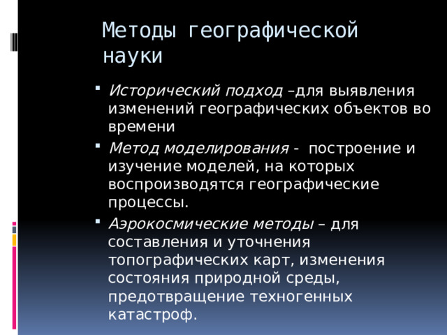 Методы географической науки Исторический подход –для выявления изменений географических объектов во времени Метод моделирования - построение и изучение моделей, на которых воспроизводятся географические процессы. Аэрокосмические методы – для составления и уточнения топографических карт, изменения состояния природной среды, предотвращение техногенных катастроф. 