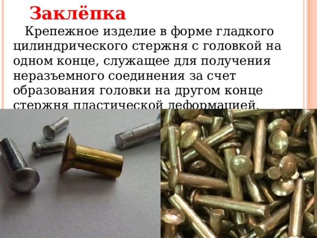 Заклёпка     Крепежное изделие в форме гладкого цилиндрического стержня с головкой на одном конце, служащее для получения неразъемного соединения за счет образования головки на другом конце стержня пластической деформацией.    