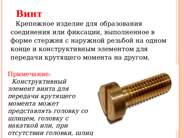 Винт     Крепежное изделие для образования соединения или фиксации, выполненное в форме стержня с наружной резьбой на одном конце и конструктивным элементом для передачи крутящего момента на другом. Примечание:     Конструктивный элемент винта для передачи крутящего момента может представлять головку со шлицем, головку с накаткой или, при отсутствии головки, шлиц в торце стержня.  