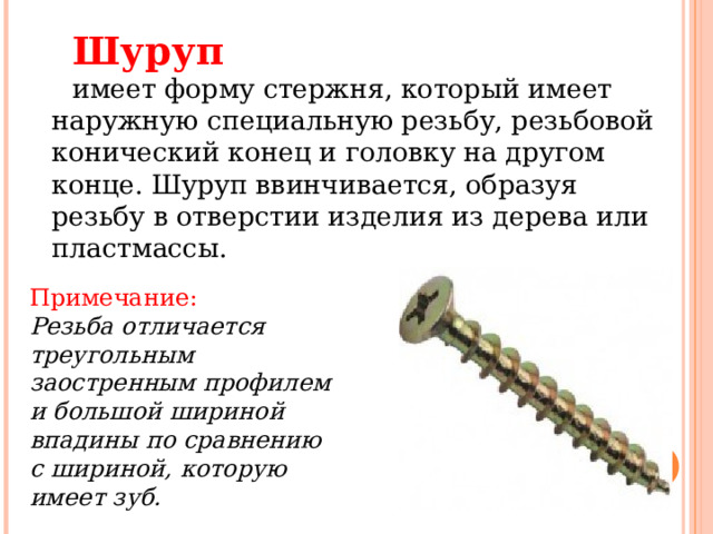Шуруп имеет форму стержня, который имеет наружную специальную резьбу, резьбовой конический конец и головку на другом конце. Шуруп ввинчивается, образуя резьбу в отверстии изделия из дерева или пластмассы. Примечание: Резьба отличается треугольным заостренным профилем и большой шириной впадины по сравнению с шириной, которую имеет зуб.  