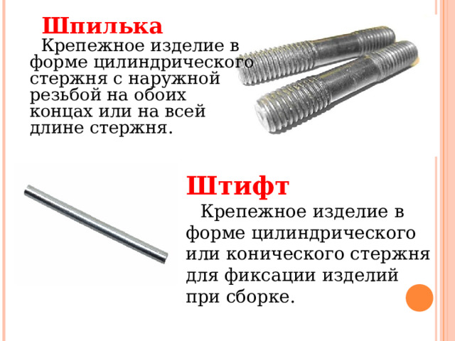 Шпилька     Крепежное изделие в форме цилиндрического стержня с наружной резьбой на обоих концах или на всей длине стержня.   Штифт     Крепежное изделие в форме цилиндрического или конического стержня для фиксации изделий при сборке.    