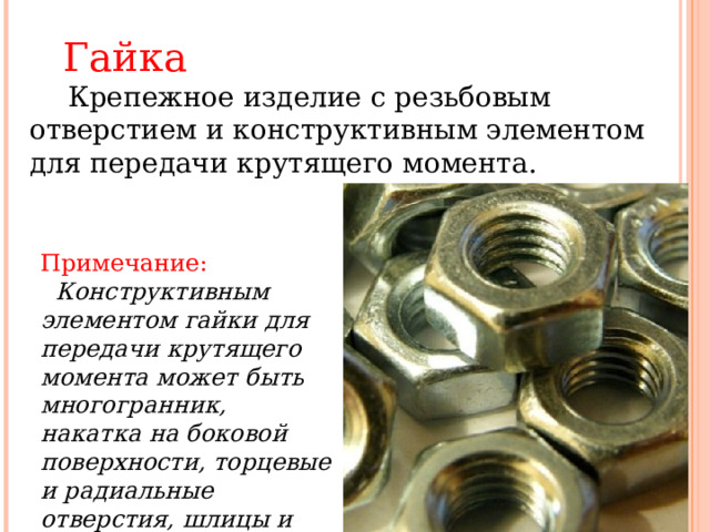   Гайка   Крепежное изделие с резьбовым отверстием и конструктивным элементом для передачи крутящего момента.   Примечание:     Конструктивным элементом гайки для передачи крутящего момента может быть многогранник, накатка на боковой поверхности, торцевые и радиальные отверстия, шлицы и т.д.  