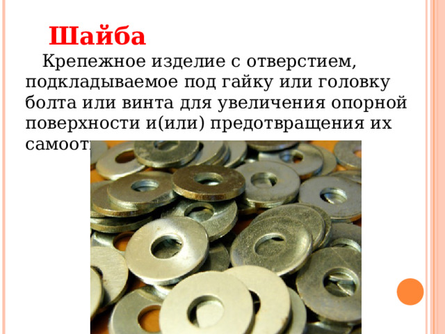    Шайба      Крепежное изделие с отверстием, подкладываемое под гайку или головку болта или винта для увеличения опорной поверхности и(или) предотвращения их самоотвинчивания.    