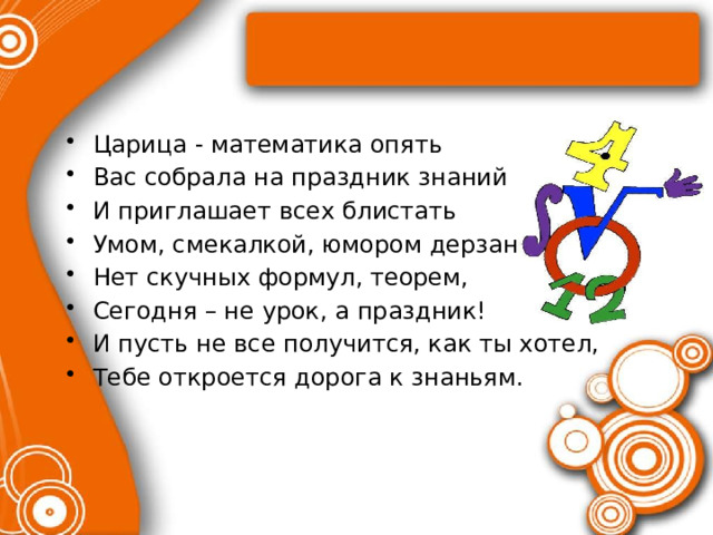 Царица - математика опять Вас собрала на праздник знаний И приглашает всех блистать Умом, смекалкой, юмором дерзаний. Нет скучных формул, теорем, Сегодня – не урок, а праздник! И пусть не все получится, как ты хотел, Тебе откроется дорога к знаньям. 