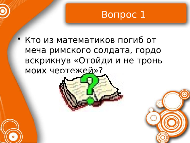 Вопрос 1 Кто из математиков погиб от меча римского солдата, гордо вскрикнув «Отойди и не тронь моих чертежей»? 