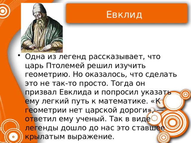 Евклид Одна из легенд рассказывает, что царь Птолемей решил изучить геометрию. Но оказалось, что сделать это не так-то просто. Тогда он призвал Евклида и попросил указать ему легкий путь к математике. «К геометрии нет царской дороги», — ответил ему ученый. Так в виде легенды дошло до нас это ставшее крылатым выражение. 