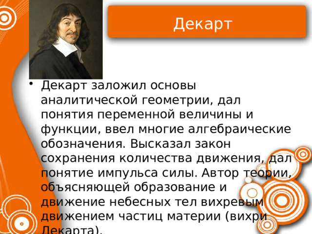 Декарт Декарт заложил основы аналитической геометрии, дал понятия переменной величины и функции, ввел многие алгебраические обозначения. Высказал закон сохранения количества движения, дал понятие импульса силы. Автор теории, объясняющей образование и движение небесных тел вихревым движением частиц материи (вихри Декарта). 