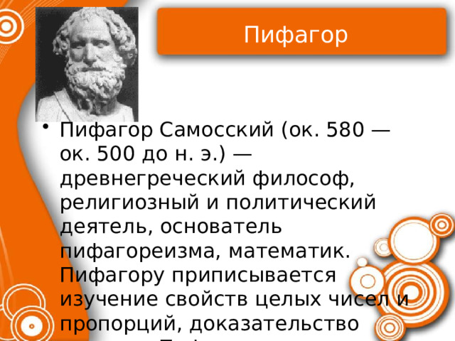 Пифагор Пифагор Самосский (ок. 580 — ок. 500 до н. э.) — древнегреческий философ, религиозный и политический деятель, основатель пифагореизма, математик. Пифагору приписывается изучение свойств целых чисел и пропорций, доказательство теоремы Пифагора 