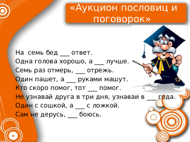 «Аукцион пословиц и поговорок»   На семь бед ___ ответ. Одна голова хорошо, а ___ лучше. Семь раз отмерь, ___ отрежь. Один пашет, а ___ руками машут. Кто скоро помог, тот ___ помог. Не узнавай друга в три дня, узнавай в ___ года. Один с сошкой, а ___ с ложкой. Сам не дерусь, ___ боюсь. 