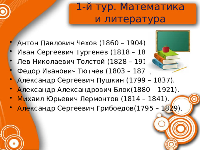 1-й тур. Математика и литература   Антон Павлович Чехов (1860 – 1904). Иван Сергеевич Тургенев (1818 – 1883). Лев Николаевич Толстой (1828 – 1910). Федор Иванович Тютчев (1803 – 1873). Александр Сергеевич Пушкин (1799 – 1837). Александр Александрович Блок(1880 – 1921). Михаил Юрьевич Лермонтов (1814 – 1841). Александр Сергеевич Грибоедов(1795 – 1829).   