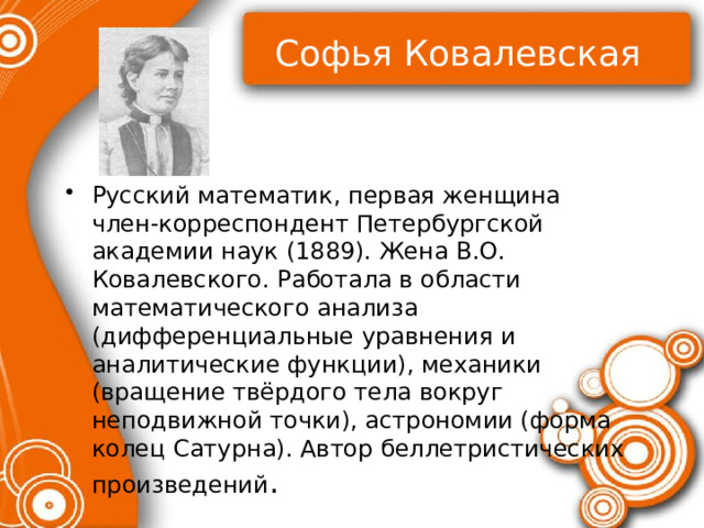 Софья Ковалевская Русский математик, первая женщина член‑корреспондент Петербургской академии наук (1889). Жена В.О. Ковалевского. Работала в области математического анализа (дифференциальные уравнения и аналитические функции), механики (вращение твёрдого тела вокруг неподвижной точки), астрономии (форма колец Сатурна). Автор беллетристических произведений . 