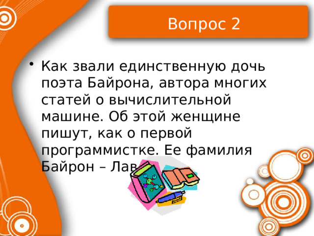 Вопрос 2 Как звали единственную дочь поэта Байрона, автора многих статей о вычислительной машине. Об этой женщине пишут, как о первой программистке. Ее фамилия Байрон – Лавлейс? 