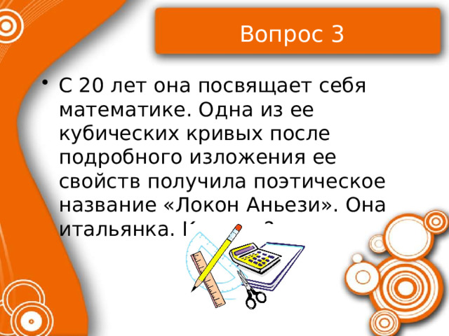 Вопрос 3 С 20 лет она посвящает себя математике. Одна из ее кубических кривых после подробного изложения ее свойств получила поэтическое название «Локон Аньези». Она итальянка. Кто она? 