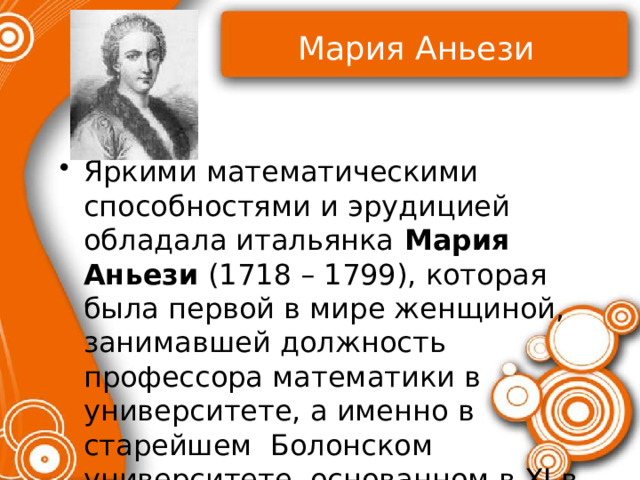 Мария Аньези Яркими математическими способностями и эрудицией обладала итальянка Мария Аньези (1718 – 1799), которая была первой в мире женщиной, занимавшей должность профессора математики в университете, а именно в старейшем Болонском университете, основанном в XI в. 