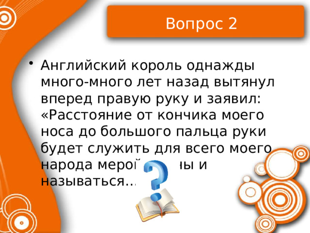 Вопрос 2 Английский король однажды много-много лет назад вытянул вперед правую руку и заявил: «Расстояние от кончика моего носа до большого пальца руки будет служить для всего моего народа мерой длины и называться… 
