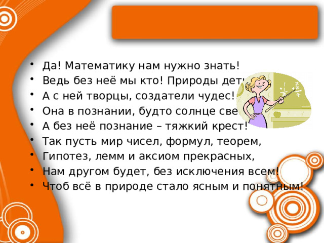 Да! Математику нам нужно знать! Ведь без неё мы кто! Природы дети! А с ней творцы, создатели чудес! Она в познании, будто солнце светит, А без неё познание – тяжкий крест! Так пусть мир чисел, формул, теорем, Гипотез, лемм и аксиом прекрасных, Нам другом будет, без исключения всем! Чтоб всё в природе стало ясным и понятным! 