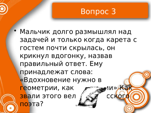 Вопрос 3 Мальчик долго размышлял над задачей и только когда карета с гостем почти скрылась, он крикнул вдогонку, назвав правильный ответ. Ему принадлежат слова: «Вдохновение нужно в геометрии, как и в поэзии» Как звали этого великого русского поэта? 