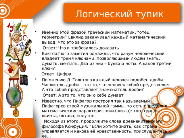 Логический тупик Именно этой фразой греческий математик, “отец геометрии” Евклид заканчивал каждый математический вывод. Что это за фраза?  Ответ: Что и требовалось доказать Виктор Гюго заметил однажды, что разум человеческий владеет тремя ключами, позволяющими людям знать, думать, мечтать. Два из них – буква и ноты. А каков третий ключ?  Ответ: Цифра По мнению Л. Толстого каждый человек подобен дроби. Числитель дроби – это то, что человек собой представляет. А что собой представляет знаменатель дроби?  Ответ: А это то, что он о себе думает Известно, что Пифагор построил так называемый Пифагоров строй музыкальной гаммы, то есть определил математические характеристики (числа): тон, терция, квинта, октава, полутон.  Исходя из этого, продолжите слова древнекитайского философа Конфуция: “Если хотите знать, как страна управляется и какова её нравственность, прислушайтесь к её…  Ответ: Музыке 