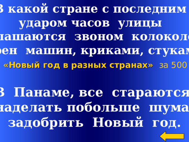 В какой стране с последним ударом часов улицы оглашаются звоном колоколов,  сирен машин, криками, стуками? «Новый год в разных странах»  за 500 В Панаме, все стараются наделать побольше шума,  задобрить Новый год. Welcome to Power Jeopardy   © Don Link, Indian Creek School, 2004 You can easily customize this template to create your own Jeopardy game. Simply follow the step-by-step instructions that appear on Slides 1-3. 2 