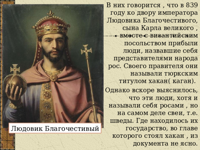 В них говорится , что в 839 году ко двору императора Людовика Благочестивого, сына Карла великого , вместе с византийским посольством прибыли люди, назвавшие себя представителями народа рос. Своего правителя они называли тюркским титулом хакан( каган). Однако вскоре выяснилось, что эти люди, хотя и называли себя росами , но на самом деле свеи, т.е. шведы. Где находилось их государство, во главе которого стоял хакан , из документа не ясно. Людовик Благочестивый 